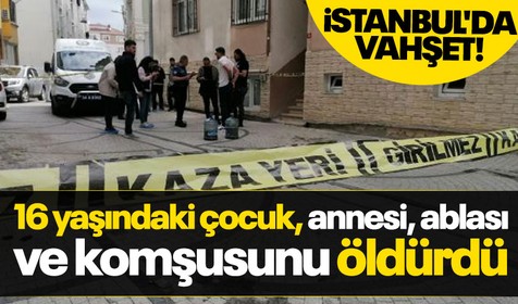 Son dakika: İstanbul'da katliam! 16 yaşındaki çocuk, annesi, ablası ve komşusunu öldürdü