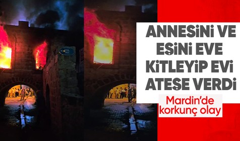 Mardin'de korkunç olay! Annesi ve eşi içerideyken evi ateşe verip kapıyı kilitledi