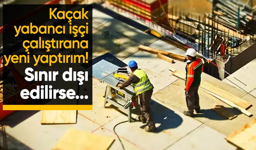 Kaçak işçi çalıştırana yeni yaptırım! Sınır dışı edilirse masrafları işveren ödeyecek